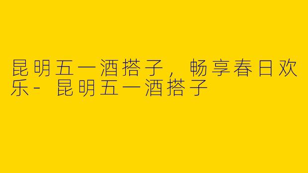 昆明五一酒搭子，畅享春日欢乐-昆明五一酒搭子