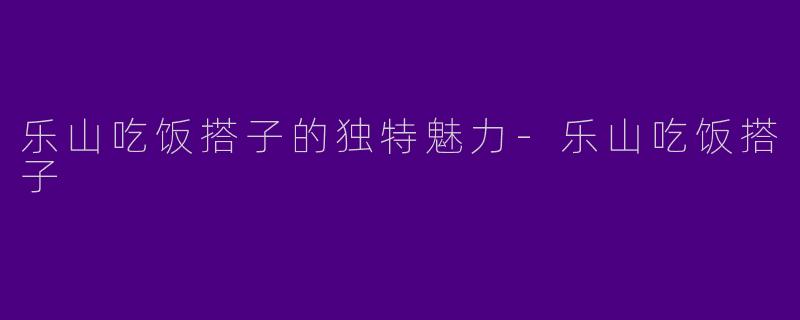 乐山吃饭搭子的独特魅力-乐山吃饭搭子