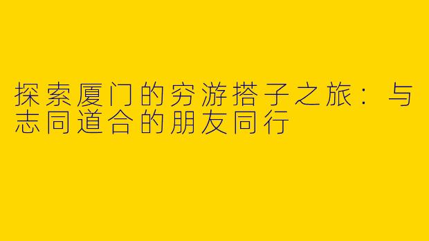 探索厦门的穷游搭子之旅：与志同道合的朋友同行