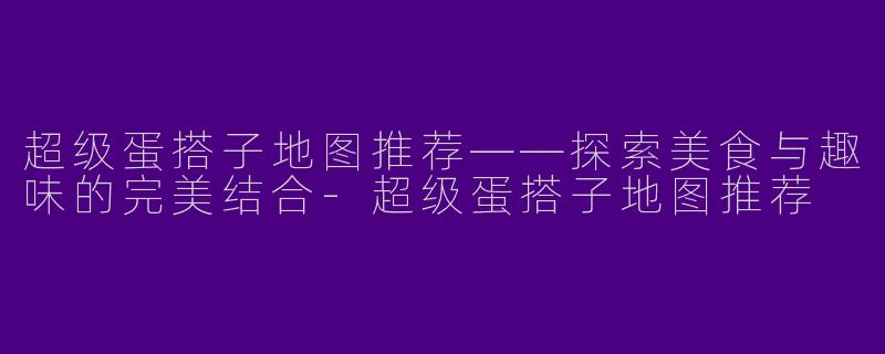 超级蛋搭子地图推荐——探索美食与趣味的完美结合-超级蛋搭子地图推荐