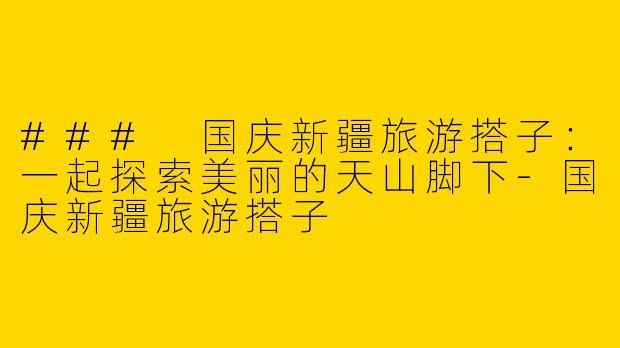 ### 国庆新疆旅游搭子：一起探索美丽的天山脚下