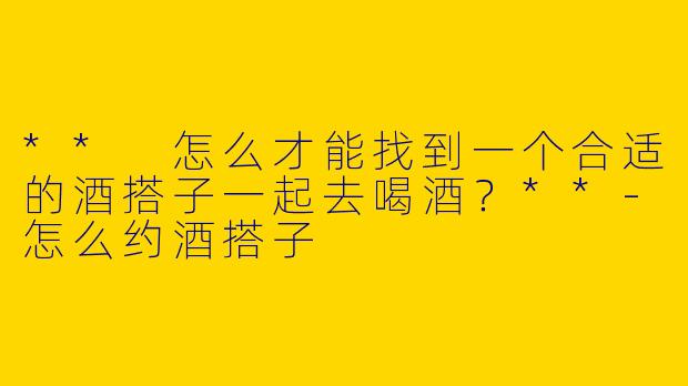** 怎么才能找到一个合适的酒搭子一起去喝酒？**