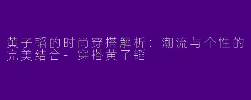 黄子韬的时尚穿搭解析:潮流与个性的完美结合