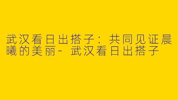 武汉看日出搭子：共同见证晨曦的美丽