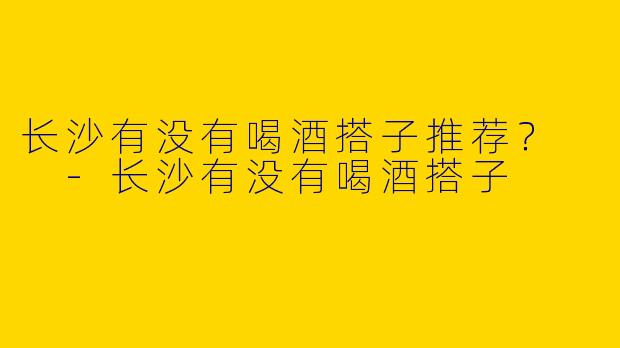 长沙有没有喝酒搭子推荐?