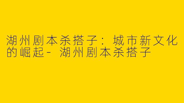 湖州剧本杀搭子：城市新文化的崛起-湖州剧本杀搭子
