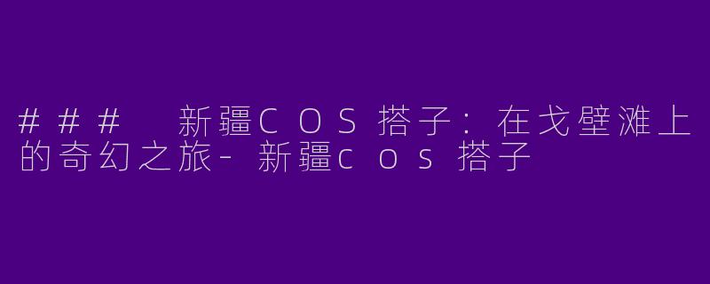 ### 新疆COS搭子：在戈壁滩上的奇幻之旅