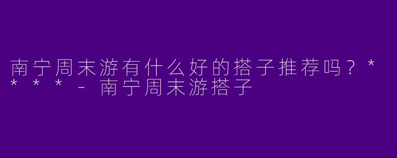 南宁周末游有什么好的搭子推荐吗?****