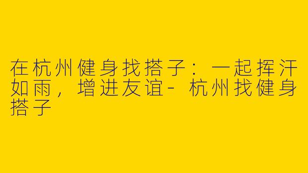 在杭州健身找搭子：一起挥汗如雨，增进友谊-杭州找健身搭子
