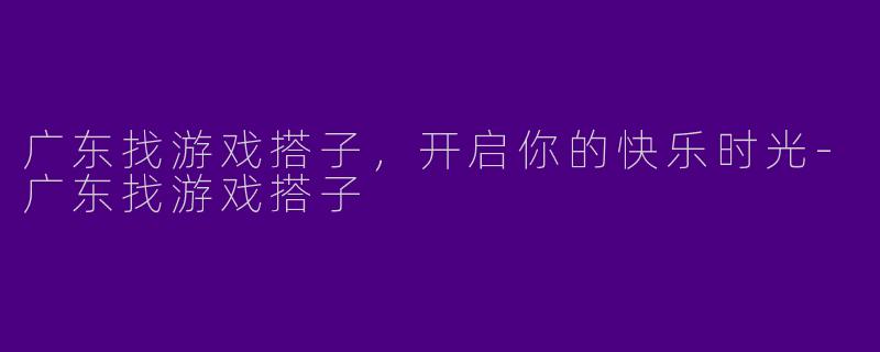 广东找游戏搭子，开启你的快乐时光-广东找游戏搭子