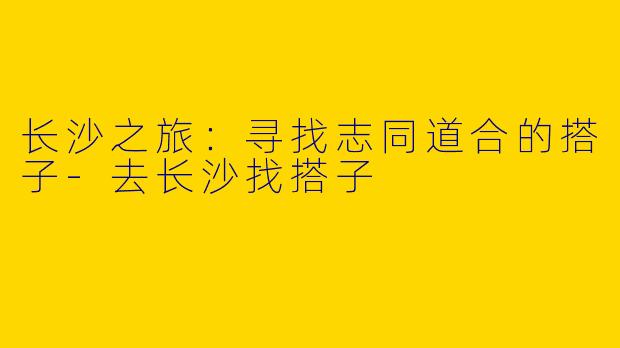 长沙之旅:寻找志同道合的搭子