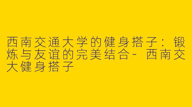 西南交通大学的健身搭子：锻炼与友谊的完美结合-西南交大健身搭子