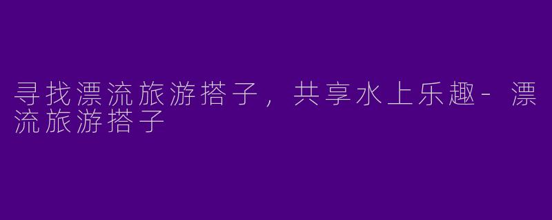 寻找漂流旅游搭子，共享水上乐趣-漂流旅游搭子