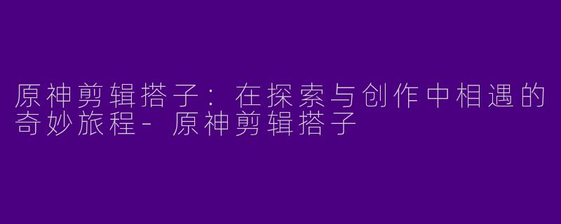 原神剪辑搭子：在探索与创作中相遇的奇妙旅程-原神剪辑搭子