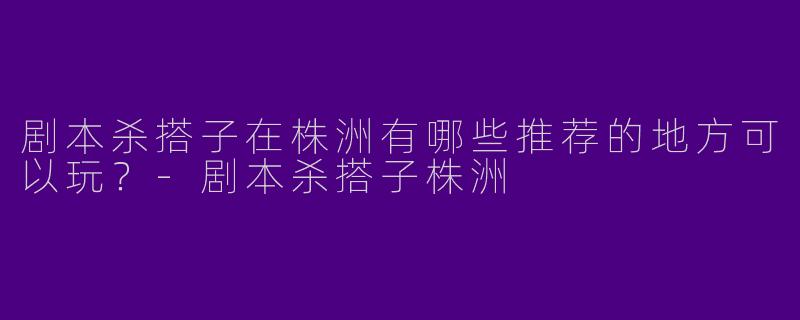 剧本杀搭子在株洲有哪些推荐的地方可以玩?