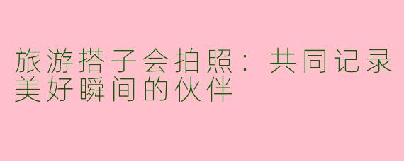 旅游搭子会拍照：共同记录美好瞬间的伙伴