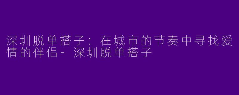深圳脱单搭子：在城市的节奏中寻找爱情的伴侣