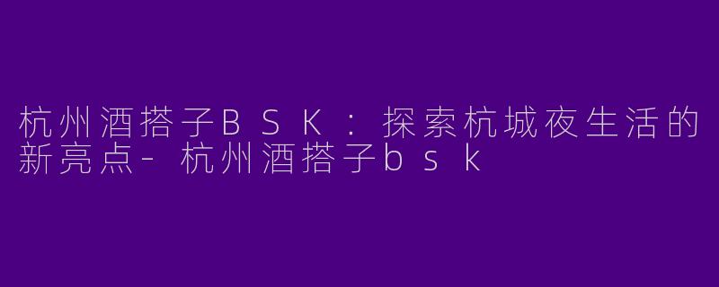 杭州酒搭子BSK：探索杭城夜生活的新亮点-杭州酒搭子bsk