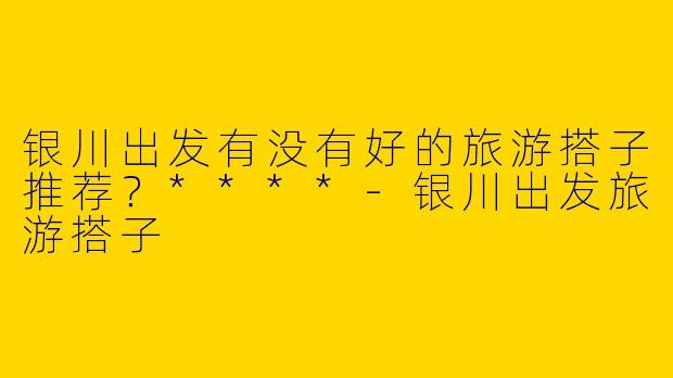 银川出发有没有好的旅游搭子推荐?****
