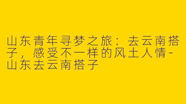 山东青年寻梦之旅：去云南搭子，感受不一样的风土人情-山东去云南搭子