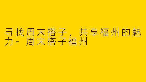 寻找周末搭子，共享福州的魅力-周末搭子福州
