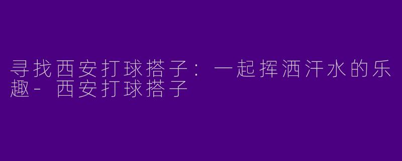 寻找西安打球搭子：一起挥洒汗水的乐趣-西安打球搭子