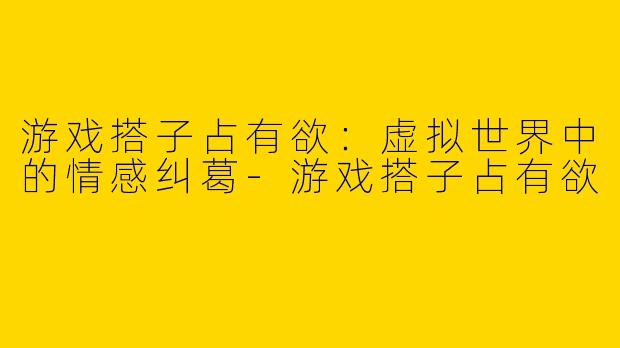 游戏搭子占有欲：虚拟世界中的情感纠葛-游戏搭子占有欲