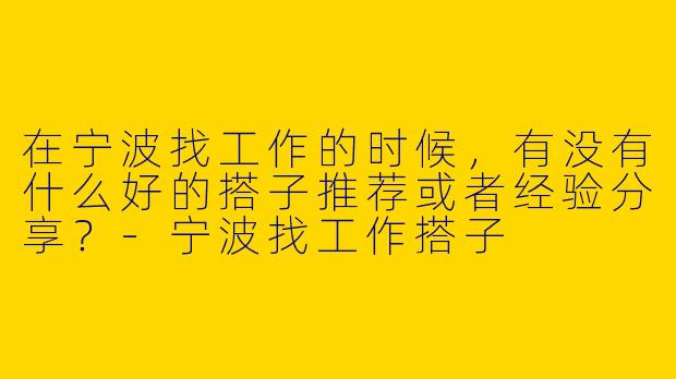 在宁波找工作的时候，有没有什么好的搭子推荐或者经验分享？-宁波找工作搭子