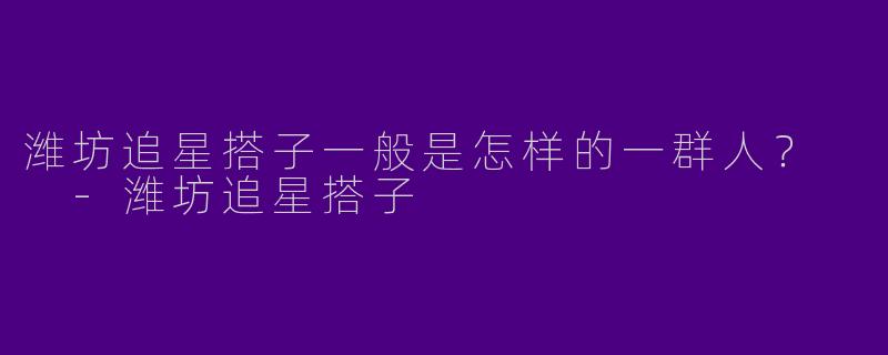 潍坊追星搭子一般是怎样的一群人？  