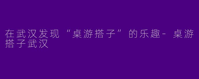 在武汉发现“桌游搭子”的乐趣