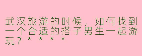武汉旅游的时候，如何找到一个合适的搭子男生一起游玩？****