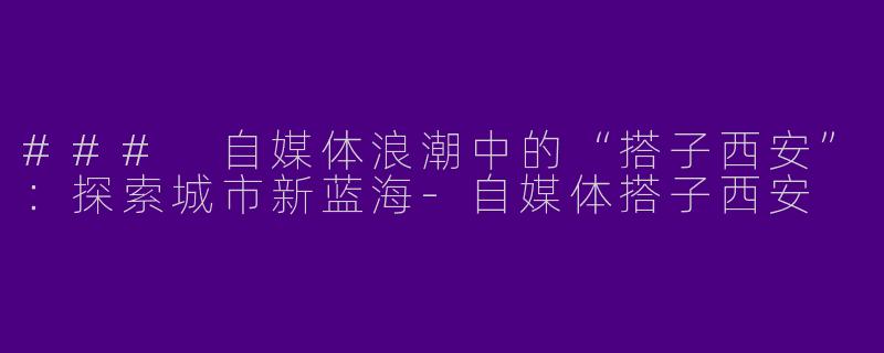 ### 自媒体浪潮中的“搭子西安”：探索城市新蓝海-自媒体搭子西安