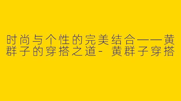 时尚与个性的完美结合——黄群子的穿搭之道-黄群子穿搭
