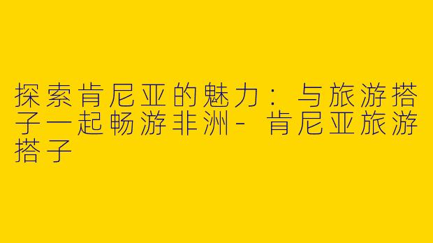 探索肯尼亚的魅力：与旅游搭子一起畅游非洲-肯尼亚旅游搭子