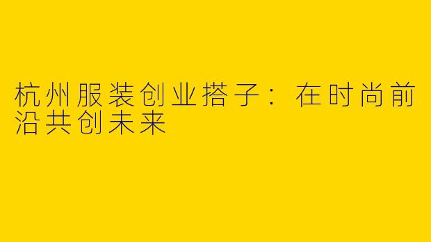 杭州服装创业搭子：在时尚前沿共创未来