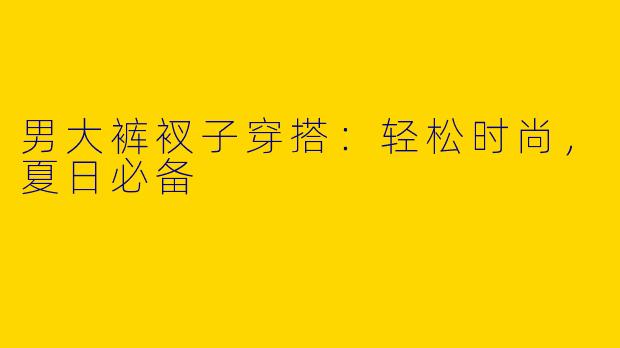 男大裤衩子穿搭:轻松时尚,夏日必备