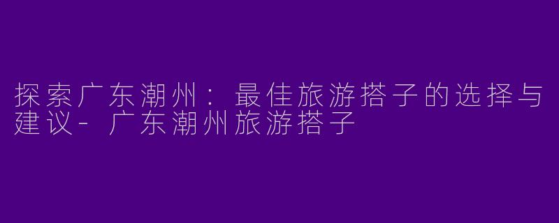探索广东潮州：最佳旅游搭子的选择与建议