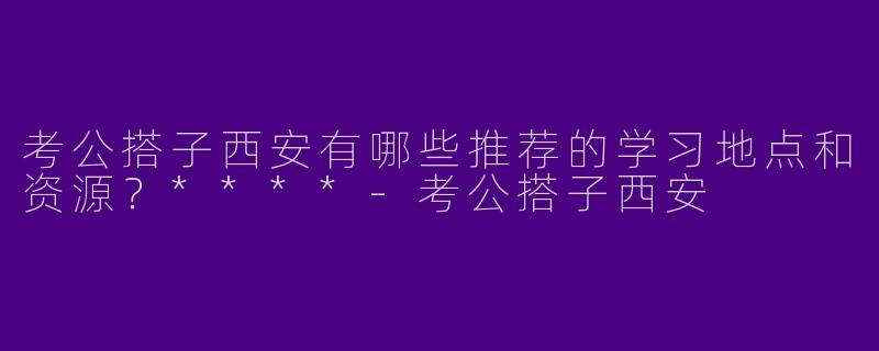考公搭子西安有哪些推荐的学习地点和资源？****