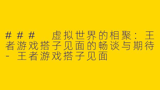 ### 虚拟世界的相聚：王者游戏搭子见面的畅谈与期待