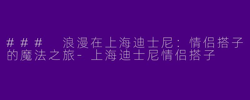 ### 浪漫在上海迪士尼：情侣搭子的魔法之旅-上海迪士尼情侣搭子