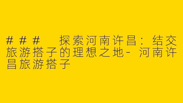 ### 探索河南许昌：结交旅游搭子的理想之地