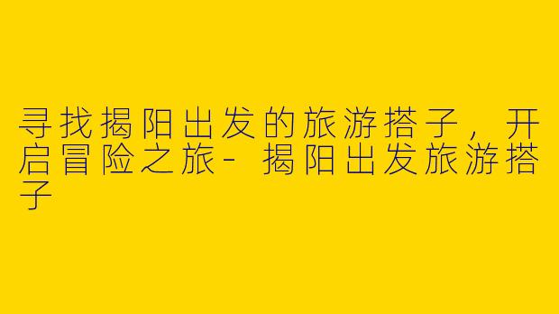 寻找揭阳出发的旅游搭子，开启冒险之旅-揭阳出发旅游搭子