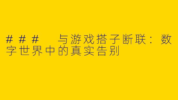 ### 与游戏搭子断联：数字世界中的真实告别