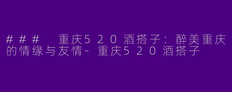 ### 重庆520酒搭子：醉美重庆的情缘与友情-重庆520酒搭子