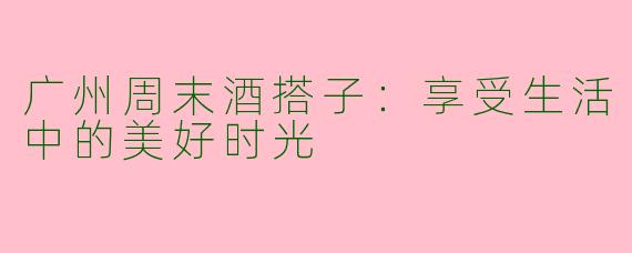 广州周末酒搭子：享受生活中的美好时光