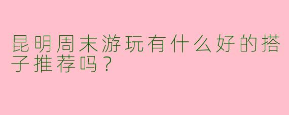 昆明周末游玩有什么好的搭子推荐吗？