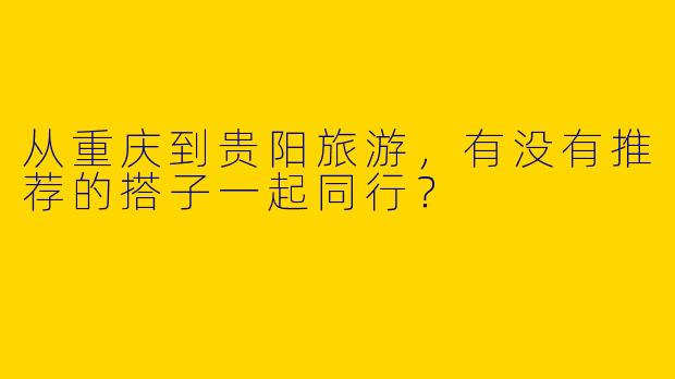 从重庆到贵阳旅游,有没有推荐的搭子一起同行?