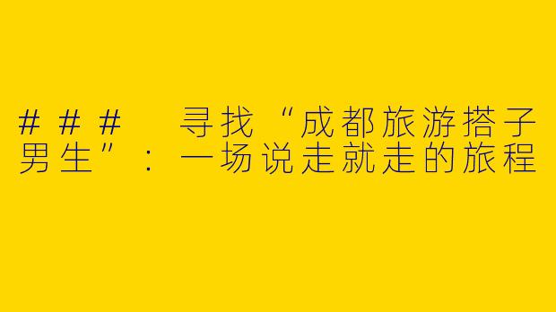 ### 寻找“成都旅游搭子男生”：一场说走就走的旅程