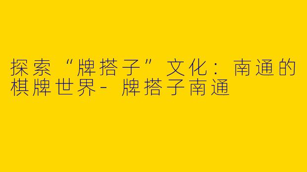探索“牌搭子”文化：南通的棋牌世界-牌搭子南通