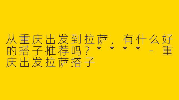从重庆出发到拉萨,有什么好的搭子推荐吗?****